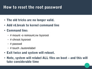How to reset the root password
● The old tricks are no longer valid.
● Add rd.break to kernel command line
● Command line:
– # mount -o remount,rw /sysroot
– # chroot /sysroot
– # passwd
– # touch ./autorelabel
● Exit twice and system will reboot.
● Note, system will relabel ALL files on boot – and this will
take considerable time
 