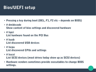 Bios/UEFI setup
● Pressing a key during boot (DEL, F1, F2 etc – depends on BIOS)
● # dmidecode
Show content of bios settings and discovered hardware
● # lspci
List hardware found on the PCI Bus
● # lsusb
List discovered USB devices
● # lscpu
List discovered CPUs and settings
● # lsscsi
List SCSI devices (most drives today show up as SCSI devices)
● Hardware vendors sometimes provide executables to change BIOS
settings.
 