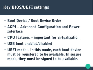 Key BIOS/UEFI settings
● Boot Device / Boot Device Order
● ACPI – Advanced Configuration and Power
Interface
● CPU features – important for virtualization
● USB boot enabled/disabled
● UEFI mode – in this mode, each boot device
must be registered to be available. In secure
mode, they must be signed to be available.
 