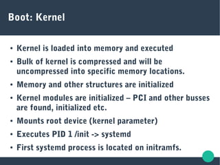 Boot: Kernel
● Kernel is loaded into memory and executed
● Bulk of kernel is compressed and will be
uncompressed into specific memory locations.
● Memory and other structures are initialized
● Kernel modules are initialized – PCI and other busses
are found, initialized etc.
● Mounts root device (kernel parameter)
● Executes PID 1 /init -> systemd
● First systemd process is located on initramfs.
 