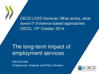 OECD LEED Seminar: What works, what 
doesn’t? Evidence-based approaches 
OECD, 15th October 2014 
The long-term impact of 
employment services 
David Grubb 
Employment Analysis and Policy Division 
 