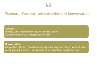 Planbarer Content, unkontrollierbare Konversation

Content:
Inhalte, die Unternehmen gezielt bereit stellen.
Können vorbereitet und geplant werden.

Konversation:
Gespräche, die sich spontan und ungeplant ergeben. Deren Verlauf kann
nicht geplant werden. Hier kommt es auf spontane Reaktionen an.

 