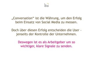 „Conversation“ ist die Währung, um den Erfolg
beim Einsatz von Social Media zu messen.
Doch über diesen Erfolg entscheiden die User jenseits der Kontrolle der Unternehmen.
Deswegen ist es als Arbeitgeber um so
wichtiger, klare Signale zu senden.

 
