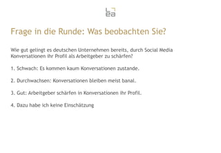 Frage in die Runde: Was beobachten Sie?
Wie gut gelingt es deutschen Unternehmen bereits, durch Social Media
Konversationen ihr Profil als Arbeitgeber zu schärfen?
1. Schwach: Es kommen kaum Konversationen zustande.

2. Durchwachsen: Konversationen bleiben meist banal.
3. Gut: Arbeitgeber schärfen in Konversationen ihr Profil.
4. Dazu habe ich keine Einschätzung

 
