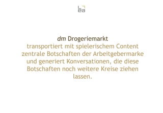 dm Drogeriemarkt
transportiert mit spielerischem Content
zentrale Botschaften der Arbeitgebermarke
und generiert Konversationen, die diese
Botschaften noch weitere Kreise ziehen
lassen.

 