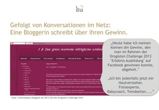 Gefolgt von Konversationen im Netz:
Eine Bloggerin schreibt über ihren Gewinn.
„Heute habe ich meinen
kleinen dm Gewinn, den
man im Rahmen der
Drogisten Challenge 2013
"Erlebnis Ausbildung" auf
Facebook gewinnen konnte,
abgeholt.“
„Ich bin jedenfalls jetzt ein
Hautversteher,
Fotoexperte,
Babycoach, Trendsetter.....“
http://kleinespony.blogspot.de/2013/02/dm-drogisten-challenge.html

 