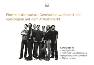 Eine selbstbewusste Generation verändert die
Spielregeln auf dem Arbeitsmarkt.

Generation Y:
/ Hochgebildet
/ Profitiert vom steigenden
Wettbewerb um Fachkräfte
/ Digital Natives

 