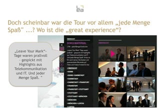 Doch scheinbar war die Tour vor allem „jede Menge
Spaß“ ...? Wo ist die „great experience“?

„Leave Your Mark“Tage waren prallvoll
– gespickt mit
Highlights aus
Telekommunikation
und IT. Und jeder
Menge Spaß. “

33

 