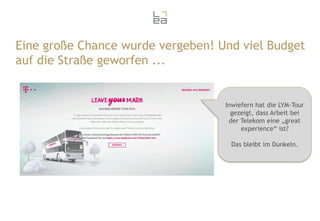 Eine große Chance wurde vergeben! Und viel Budget
auf die Straße geworfen ...

Inwiefern hat die LYM-Tour
gezeigt, dass Arbeit bei
der Telekom eine „great
experience“ ist?

Das bleibt im Dunkeln.

 