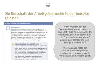 Die Botschaft der Arbeitgebermarke leider beiseite
gelassen.
Wenn Arbeiten bei der
Commerzbank Mannschaftssport
bedeutet - läge es nicht nahe, der
Bachelorstudentin zu sagen, dass
die Commerzbank sehr darauf
achtet, dass jemand im Team
Erfolge erzielen kann?
Diese Aussage hätte der
Absolventin die Möglichkeit
geboten, sich zu fragen, ob sie
wirklich zu Commerzbank passt.

 