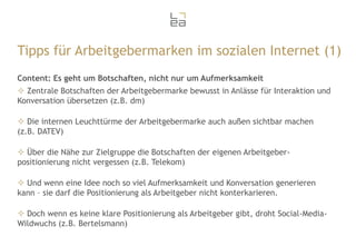 Tipps für Arbeitgebermarken im sozialen Internet (1)
Content: Es geht um Botschaften, nicht nur um Aufmerksamkeit
 Zentrale Botschaften der Arbeitgebermarke bewusst in Anlässe für Interaktion und
Konversation übersetzen (z.B. dm)
 Die internen Leuchttürme der Arbeitgebermarke auch außen sichtbar machen
(z.B. DATEV)
 Über die Nähe zur Zielgruppe die Botschaften der eigenen Arbeitgeberpositionierung nicht vergessen (z.B. Telekom)

 Und wenn eine Idee noch so viel Aufmerksamkeit und Konversation generieren
kann – sie darf die Positionierung als Arbeitgeber nicht konterkarieren.
 Doch wenn es keine klare Positionierung als Arbeitgeber gibt, droht Social-MediaWildwuchs (z.B. Bertelsmann)

 