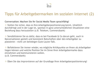 Tipps für Arbeitgebermarken im sozialen Internet (2)
Conversation: Machen Sie Ihr Social Media Team sprachfähig!
 Stellen Sie sicher, dass es Ihre Arbeitgeberpositionierung kennt, inhaltlich
durchdringt und in der Lage ist, spontan in ganz unterschiedlichen Situationen eine
Beziehung dazu herzustellen (z.B. Telekom, Commerzbank)
 Sensibilisieren Sie es dafür, dass es bei Facebook & Co darum geht, auch in
Konversationen gezielt und konsistent Botschaften über den Arbeitgeber zu
platzieren - nicht um beliebigen Gute-Laune-Talk.
 Reflektieren Sie immer wieder, wo mögliche Kritikpunkte an Ihnen als Arbeitgeber
liegen können und welche Position Sie im Sinne Ihrer Arbeitgebermarke dazu
einnehmen und kommunizieren wollen.
(z.B. Commerzbank)
 Üben Sie das Improvisieren auf der Grundlage Ihrer Arbeitgeberpositionierung!

 