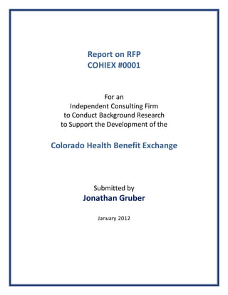 Report on RFP
COHIEX #0001
For an
Independent Consulting Firm
to Conduct Background Research
to Support the Development of the
Colorado Health Benefit Exchange
Submitted by
Jonathan Gruber
January 2012
 