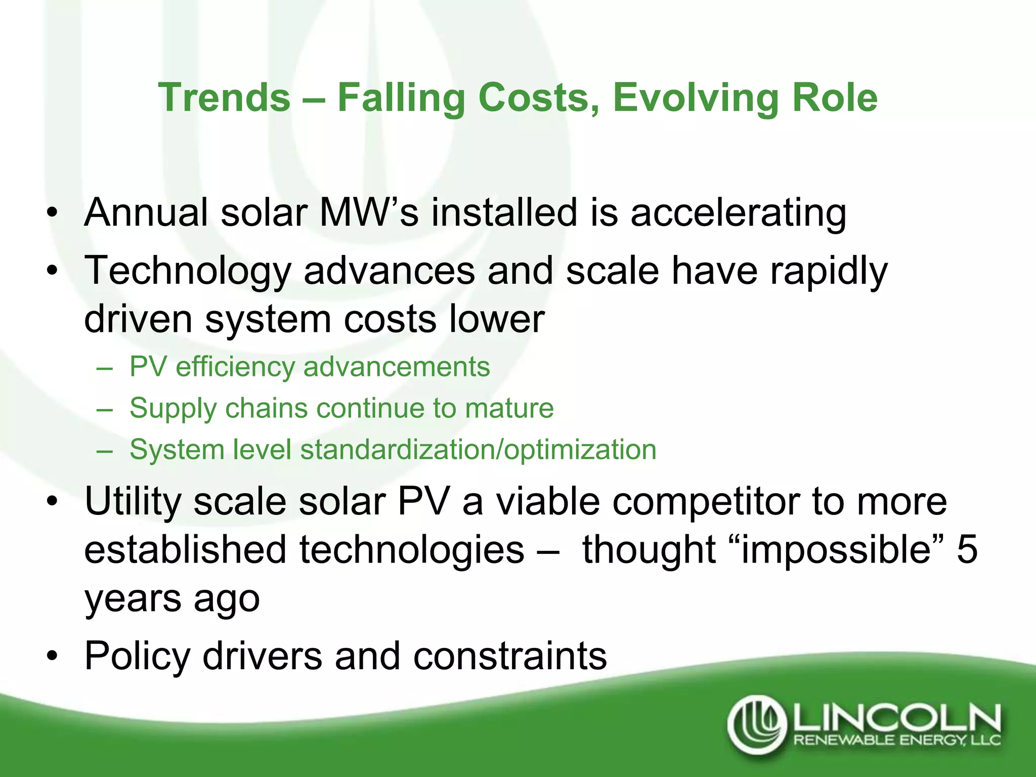 Trends – Falling Costs, Evolving Role

• Annual solar MW’s installed is accelerating
• Technology advances and scale have rapidly
  driven system costs lower
  – PV efficiency advancements
  – Supply chains continue to mature
  – System level standardization/optimization
• Utility scale solar PV a viable competitor to more
  established technologies – thought “impossible” 5
  years ago
• Policy drivers and constraints
 