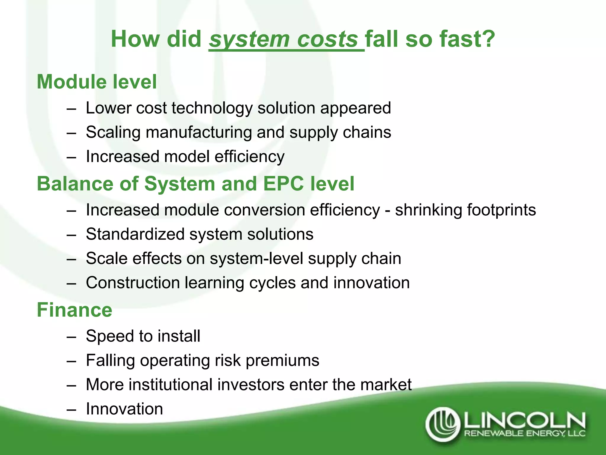 How did system costs fall so fast?
Module level
   – Lower cost technology solution appeared
   – Scaling manufacturing and supply chains
   – Increased model efficiency
Balance of System and EPC level
   –   Increased module conversion efficiency - shrinking footprints
   –   Standardized system solutions
   –   Scale effects on system-level supply chain
   –   Construction learning cycles and innovation
Finance
   –   Speed to install
   –   Falling operating risk premiums
   –   More institutional investors enter the market
   –   Innovation
 