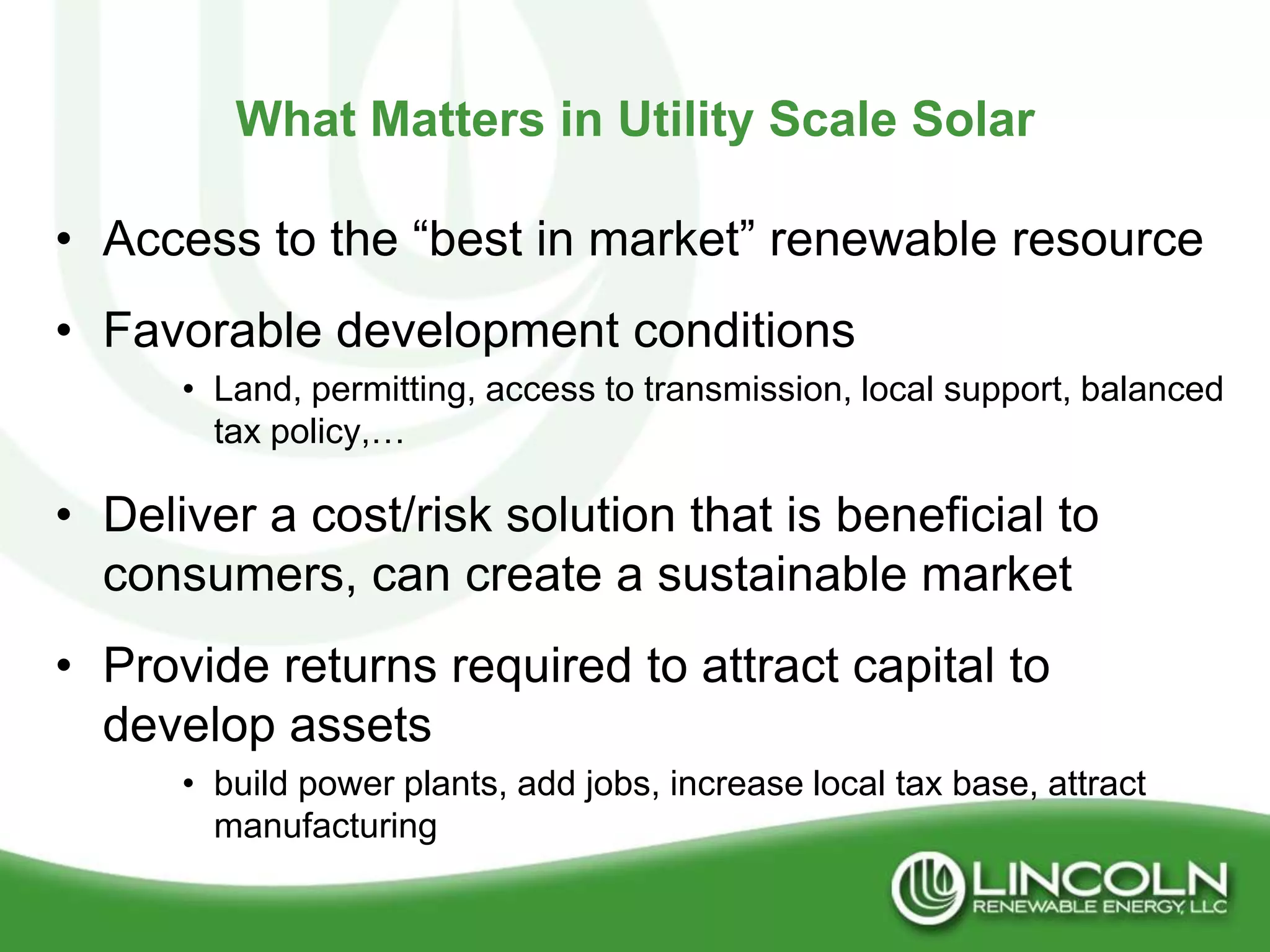 What Matters in Utility Scale Solar

• Access to the “best in market” renewable resource
• Favorable development conditions
      • Land, permitting, access to transmission, local support, balanced
        tax policy,…

• Deliver a cost/risk solution that is beneficial to
  consumers, can create a sustainable market
• Provide returns required to attract capital to
  develop assets
      • build power plants, add jobs, increase local tax base, attract
        manufacturing
 