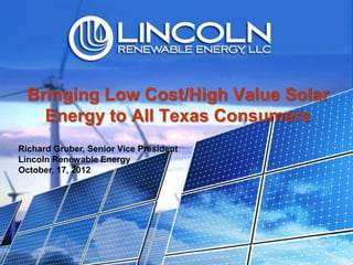 Bringing Low Cost/High Value Solar
    Energy to All Texas Consumers
Richard Gruber, Senior Vice President
Lincoln Renewable Energy
October, 17, 2012
 