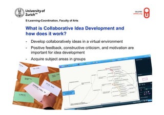 E-Learning-Coordination, Faculty of Arts


                  What is Collaborative Idea Development and
                  how does it work?
                  -  Develop collaboratively ideas in a virtual environment
                  -  Positive feedback, constructive criticism, and motivation are
                     important for idea development
                  -  Acquire subject areas in groups




                                                                                           ber
© M.R.                                                                           © M.R. Gru
         Gruber
 