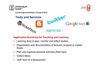 E-Learning-Coordination, Faculty of Arts


  Tools and Services




Application Scenarios for Teaching and Learning
•  Learning diary to plan, monitor and reflect studies
•  Organisation and documentation of lectures, projects or master
   thesis
•  Plan and organise practical activities (field trips)
•  Collect Ideas
•  ‘Soft‘ form of e-Assessment
 