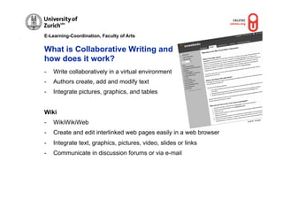 E-Learning-Coordination, Faculty of Arts


What is Collaborative Writing and
how does it work?
-    Write collaboratively in a virtual environment
-    Authors create, add and modify text
-    Integrate pictures, graphics, and tables


Wiki
                                                                              Gruber
-    WikiWikiWeb                                                     © M.R.




-    Create and edit interlinked web pages easily in a web browser
-    Integrate text, graphics, pictures, video, slides or links
-    Communicate in discussion forums or via e-mail
 
