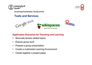 E-Learning-Coordination, Faculty of Arts


 Tools and Services




Application Scenarios for Teaching and Learning
•  Renovate lecture related topics
•  Expose group work
•  Prepare a group presentation
•  Create a multimedia Learning Environment
•  Create together a project paper
 