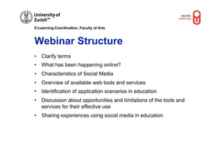 E-Learning-Coordination, Faculty of Arts



Webinar Structure
•  Clarify terms
•  What has been happening online?
•  Characteristics of Social Media
•  Overview of available web tools and services
•  Identification of application scenarios in education
•  Discussion about opportunities and limitations of the tools and
   services for their effective use
•  Sharing experiences using social media in education
 