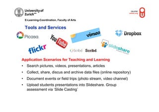 E-Learning-Coordination, Faculty of Arts


 Tools and Services




Application Scenarios for Teaching and Learning
•  Search pictures, videos, presentations, articles
•  Collect, share, discus and archive data files (online repository)
•  Document events or field trips (photo stream, video channel)
•  Upload students presentations into Slideshare. Group
   assessment via ‘Slide Casting’
 