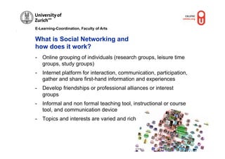 E-Learning-Coordination, Faculty of Arts


What is Social Networking and
how does it work?
-  Online grouping of individuals (research groups, leisure time
   groups, study groups)
-  Internet platform for interaction, communication, participation,
   gather and share first-hand information and experiences
-  Develop friendships or professional alliances or interest
   groups
-  Informal and non formal teaching tool, instructional or course
   tool, and communication device
-  Topics and interests are varied and rich




                                            © OUNL
 