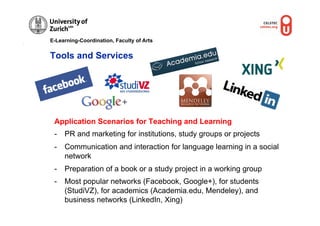 E-Learning-Coordination, Faculty of Arts


Tools and Services




 Application Scenarios for Teaching and Learning
 -  PR and marketing for institutions, study groups or projects
 -  Communication and interaction for language learning in a social
    network
 -  Preparation of a book or a study project in a working group
 -  Most popular networks (Facebook, Google+), for students
    (StudiVZ), for academics (Academia.edu, Mendeley), and
    business networks (LinkedIn, Xing)
 