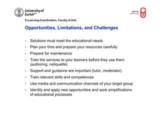 E-Learning-Coordination, Faculty of Arts


Opportunities, Limitations, and Challenges

-  Solutions must meet the educational needs
-  Plan your time and prepare your resources carefully
-  Prepare for maintenance
-  Train the services to your learners before they use them
   (authoring, netiquette)
-  Support and guidance are important (tutor, moderator).
-  Train relevant skills and competences
-  Use media and communication channels of your target group
-  Identify and apply new opportunities and work simplifications
   of educational processes
 