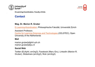 E-Learning-Coordination, Faculty of Arts


Contact

Mag. Dr. Marion R. Gruber
E-Learning-Koordination, Philosophische Fakultät, Universität Zürich
Assistant Professor,
Centre for Learning Sciences and Technologies (CELSTEC), Open
University of the Netherlands
Mail
marion.gruber[at]phil.uzh.ch
marion.gruber[at]ou.nl
Social Web
Twitter (ELKphil, em3rg3), Facebook (Maru Gru), LinkedIn (Marion R.
Gruber), Slideshare (em3rg3), flickr (em3rg3)
 