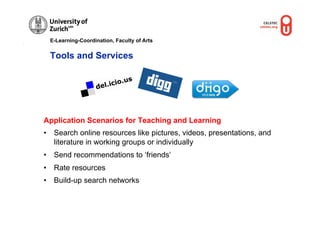 E-Learning-Coordination, Faculty of Arts


 Tools and Services




Application Scenarios for Teaching and Learning
•  Search online resources like pictures, videos, presentations, and
   literature in working groups or individually
•  Send recommendations to ‘friends’
•  Rate resources
•  Build-up search networks
 