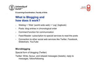 E-Learning-Coordination, Faculty of Arts


What is Blogging and
how does it work?
-    Weblog = ‘Web’ (world wide web) + ‘Log’ (logbook)
-    Posts: blog entries in chronological order
-    Comment function for communication
-    Feed-Reader: subscription to special services to read the posts
-    Connection to other social web services like Twitter, Facebook,
     Slideshare, YouTube


Microblogging
Special form of blogging (Twitter)
Twitter: Write, favour, and retweet messages (tweets), reply to
   messages, follow/following


                                                         © M.R. G
                                                                 ruber, O
                                                                         UNL
 