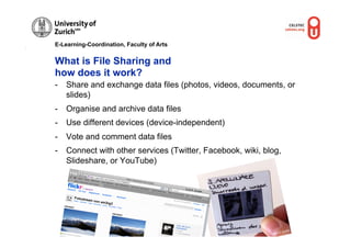 E-Learning-Coordination, Faculty of Arts


What is File Sharing and
how does it work?
-  Share and exchange data files (photos, videos, documents, or
   slides)
-  Organise and archive data files
-  Use different devices (device-independent)
-  Vote and comment data files
-  Connect with other services (Twitter, Facebook, wiki, blog,
   Slideshare, or YouTube)


                                           © M.R. G
                                                   ruber




                                                                      ber
                                                                 . Gru
                                                            © M.R
 