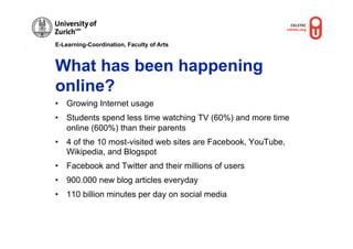E-Learning-Coordination, Faculty of Arts



What has been happening
online?
•  Growing Internet usage
•  Students spend less time watching TV (60%) and more time
   online (600%) than their parents
•  4 of the 10 most-visited web sites are Facebook, YouTube,
   Wikipedia, and Blogspot
•  Facebook and Twitter and their millions of users
•  900.000 new blog articles everyday
•  110 billion minutes per day on social media
 