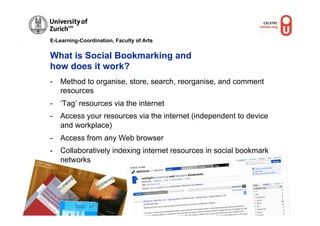 E-Learning-Coordination, Faculty of Arts


              What is Social Bookmarking and
              how does it work?
              -  Method to organise, store, search, reorganise, and comment
                 resources
              -  ‘Tag’ resources via the internet
              -  Access your resources via the internet (independent to device
                 and workplace)
              -  Access from any Web browser
              -  Collaboratively indexing internet resources in social bookmark
© M.R
     . Grub
           er
                 networks
                                             © M.R. Gruber
 