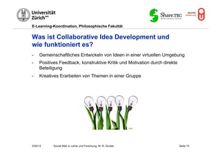 E-Learning-Koordination, Philosophische Fakultät


Was ist Collaborative Idea Development und
wie funktioniert es?
-    Gemeinschaftliches Entwickeln von Ideen in einer virtuellen Umgebung
-    Positives Feedback, konstruktive Kritik und Motivation durch direkte
     Beteiligung
-    Kreatives Erarbeiten von Themen in einer Gruppe




                                                              Flickr




2/20/12     Social Web in Lehre und Forschung, M. R. Gruber                 Seite 10
 