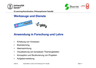 E-Learning-Koordination, Philosophische Fakultät


Werkzeuge und Dienste




Anwendung in Forschung und Lehre

•    Erhebung von Vorwissen
•    Brainstorming
•    Ideensammlung
•    Visualisierung von komplexen Themengebieten
•    Konzeption und Strukturierung von Projekten
•    Aufgabenverteilung

2/20/12    Social Web in Lehre und Forschung, M. R. Gruber   Seite 11
 