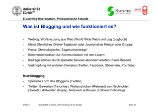 E-Learning-Koordination, Philosophische Fakultät


Was ist Blogging und wie funktioniert es?

-    Weblog: Wortkreuzung aus Web (World Wide Web) und Log (Logbuch)
-    Meist öffentliches Online-Tagebuch oder Journal einer Person oder Gruppe
-    Posts: Chronologische „Tagebucheinträge“
-    Kommentarfunktion zur Kommunikation mit den Lesern
-    Beiträge können durch spezielle Sevices abonniert werden (Feed-Reader)
-    Verknüpfung mit anderen Diensten (Twitter, Facebook, Slideshare, YouTube)


Microblogging
-    Spezielle Form des Bloggens (Twitter)
-    Twitter: Bewerten (Favorites), Weiterschicken (Retweet) von Nachrichten
     (Tweets); Antworten (Reply), Netzwerk aufbauen (Follower/Following)



2/20/12     Social Web in Lehre und Forschung, M. R. Gruber                Seite 13
 