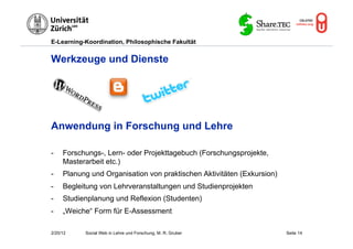 E-Learning-Koordination, Philosophische Fakultät


Werkzeuge und Dienste




Anwendung in Forschung und Lehre

-    Forschungs-, Lern- oder Projekttagebuch (Forschungsprojekte,
     Masterarbeit etc.)
-    Planung und Organisation von praktischen Aktivitäten (Exkursion)
-    Begleitung von Lehrveranstaltungen und Studienprojekten
-    Studienplanung und Reflexion (Studenten)
-    „Weiche“ Form für E-Assessment

2/20/12    Social Web in Lehre und Forschung, M. R. Gruber              Seite 14
 