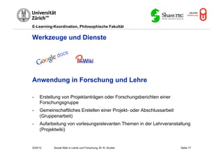 E-Learning-Koordination, Philosophische Fakultät


Werkzeuge und Dienste




Anwendung in Forschung und Lehre

-    Erstellung von Projektanträgen oder Forschungsberichten einer
     Forschungsgruppe
-    Gemeinschaftliches Erstellen einer Projekt- oder Abschlussarbeit
     (Gruppenarbeit)
-    Aufarbeitung von vorlesungsrelevanten Themen in der Lehrveranstaltung
     (Projektwiki)


2/20/12    Social Web in Lehre und Forschung, M. R. Gruber              Seite 17
 