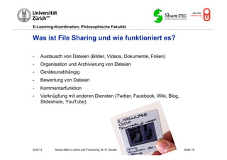 E-Learning-Koordination, Philosophische Fakultät


Was ist File Sharing und wie funktioniert es?

-    Austausch von Dateien (Bilder, Videos, Dokumente, Folien)
-    Organisation und Archivierung von Dateien
-    Geräteunabhängig
-    Bewertung von Dateien
-    Kommentarfunktion
-    Verknüpfung mit anderen Diensten (Twitter, Facebook, Wiki, Blog,
     Slideshare, YouTube)




2/20/12    Social Web in Lehre und Forschung, M. R. Gruber              Seite 19
 