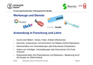 E-Learning-Koordination, Philosophische Fakultät


Werkzeuge und Dienste




Anwendung in Forschung und Lehre

-    Suche nach Bildern, Videos, Folien, Artikeln (Recherche)
-    Sammeln, Austauschen und Archivieren von Dateien (Online Repository)
-    Dokumentation von Veranstaltungen oder Exkursionen (Fotostream)
-    Videos von Vorträgen, Veranstaltungen oder Exkursionen (YouTube
     Channel)
-    Studierende laden ihre Präsentationen auf Slideshare – Bewertung durch
     die Gruppe via „Slide-Casting“
2/20/12    Social Web in Lehre und Forschung, M. R. Gruber             Seite 20
 