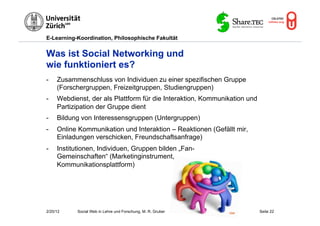 E-Learning-Koordination, Philosophische Fakultät


Was ist Social Networking und
wie funktioniert es?
-    Zusammenschluss von Individuen zu einer spezifischen Gruppe
     (Forschergruppen, Freizeitgruppen, Studiengruppen)
-    Webdienst, der als Plattform für die Interaktion, Kommunikation und
     Partizipation der Gruppe dient
-    Bildung von Interessensgruppen (Untergruppen)
-    Online Kommunikation und Interaktion – Reaktionen (Gefällt mir,
     Einladungen verschicken, Freundschaftsanfrage)
-    Institutionen, Individuen, Gruppen bilden „Fan-
     Gemeinschaften“ (Marketinginstrument,
     Kommunikationsplattform)




2/20/12     Social Web in Lehre und Forschung, M. R. Gruber   Flickr       Seite 22
 