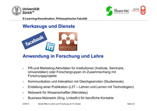 E-Learning-Koordination, Philosophische Fakultät


Werkzeuge und Dienste




Anwendung in Forschung und Lehre

-    PR-und Marketing-Aktivitäten für Institutionen (Institute, Seminare,
     Universitäten) oder Forschergruppen im Zusammenhang mit
     Forschungsprojekte
-    Kommunikation und Interaktion mit Gleichgesinnten (Studierende)
-    Erstellung einer Publikation (L3T – Lehren und Lernen mit Technologien)
-    Netzwerk für Wissenschaftler (Mendeley)
-    Business-Netzwerk (Xing, LinkedIn) für berufliche Kontakte
2/20/12     Social Web in Lehre und Forschung, M. R. Gruber                 Seite 23
 