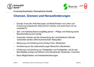 E-Learning-Koordination, Philosophische Fakultät


Chancen, Grenzen und Herausforderungen

-    Einsatz muss den Anforderungen und Bedürfnissen von Lehre und
     Forschung entsprechen (Was will ich machen und womit kann ich es
     umsetzen?)
-    Zeit- und Arbeitsaufwand sorgfältig planen – Pflege und Wartung sowie
     Bewirtschaftung sind wichtig
-    Anwender müssen auf die Verwendung der verschiedenen Dienste
     vorbereitet werden (Wiki-Autorenschaft, Netiquette)
-    Betreuung und Anleitung sind wichtig (Tutor, Moderator)
-    Annäherung an die Lebenswelt junger Menschen (Studenten)
-    Förderung und Schulung von Fähigkeiten und Fertigkeiten, die für den
     Berufsalltag wichtig und hilfreich sind (Dozierende, Studenten, Forscher)
-    Neue Möglichkeiten und Arbeitserleichterungen


2/20/12     Social Web in Lehre und Forschung, M. R. Gruber              Seite 25
 