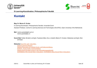 E-Learning-Koordination, Philosophische Fakultät


Kontakt

Mag. Dr. Marion R. Gruber
E-Learning-Koordination, Philosophische Fakultät, Universität Zürich
Assistant Professor, Centre for Learning Sciences and Technologies (CELSTEC), Open University of the Netherlands


Mail marion.gruber[at]phil.uzh.ch
     marion.gruber[at]ou.nl


Social Web Twitter (ELKphil, em3rg3), Facebook (Maru Gru), LinkedIn (Marion R. Gruber), Slideshare (em3rg3), flickr
     (em3rg3)


Webseiten ELK PhF UZH, CELSTEC,
    Weblog Learning Designs,
    Weblog Personale und mediale Kunst- und Kulturvermittlung,
    KUKUK – Kunst, Kultur, Kommunikation,
    Weblog Nicht-formales Lernen in der Informationsgesellschaft,
    SOWEBEDU Wiki (Social Web in Education), SOWEBEDU Blog (Social Web in Education).




2/20/12         Social Web in Lehre und Forschung, M. R. Gruber                                             Seite 29
 
