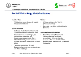 E-Learning-Koordination, Philosophische Fakultät


Social Web – Begriffsdefinitionen

Soziales Web                                             Web2.0
•    Webbasierte Anwendungen für soziale                 •     Weiterentwicklung des Web1.0
     Interaktion im Internet                                   (Versionsnummer)
                                                         •     Beinhaltet Interaktive und kollaborative
Soziale Software                                               Elemente

•    Software, die der Kommunikation und
     Zusammenarbeit von Menschen dient                   Social Media (Soziale Medien)
•    Internetbasierte Anwendungen, die        •                Bezeichnet digitale Medien und
     Informations-, Identitäts- und                            Technologien, die es Nutzern
     Beziehungsmanagement in (Teil-)                           ermöglichen, sich untereinander
     Öffentlichkeiten hypertextueller und                      auszutauschen und mediale Inhalte
     sozialer Netzwerke unterstützen [Schmidt                  einzeln oder in Gemeinschaft zu gestalten
     2006]                                                     [Wikipedia]
•    Terminus entstand um 2002 im
     Zusammenhang mit neuen Anwendungen
     wie Wikis und Blogs


2/20/12      Social Web in Lehre und Forschung, M. R. Gruber                                         Seite 4
 