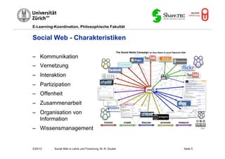 E-Learning-Koordination, Philosophische Fakultät


Social Web - Charakteristiken

–  Kommunikation
–  Vernetzung
–  Interaktion
–  Partizipation
–  Offenheit
–  Zusammenarbeit
–  Organisation von
   Information
–  Wissensmanagement                                                   Flickr




2/20/12    Social Web in Lehre und Forschung, M. R. Gruber   Seite 5
 