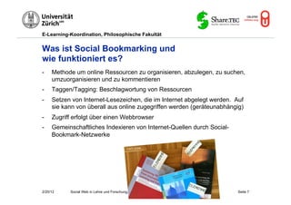E-Learning-Koordination, Philosophische Fakultät


Was ist Social Bookmarking und
wie funktioniert es?
-    Methode um online Ressourcen zu organisieren, abzulegen, zu suchen,
     umzuorganisieren und zu kommentieren
-    Taggen/Tagging: Beschlagwortung von Ressourcen
-    Setzen von Internet-Lesezeichen, die im Internet abgelegt werden. Auf
     sie kann von überall aus online zugegriffen werden (geräteunabhängig)
-    Zugriff erfolgt über einen Webbrowser
-    Gemeinschaftliches Indexieren von Internet-Quellen durch Social-
     Bookmark-Netzwerke

                                            © M.R. Gruber




2/20/12    Social Web in Lehre und Forschung, M. R. Gruber              Seite 7
 